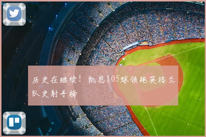 历史在继续！凯恩105球领跑英格兰队史射手榜