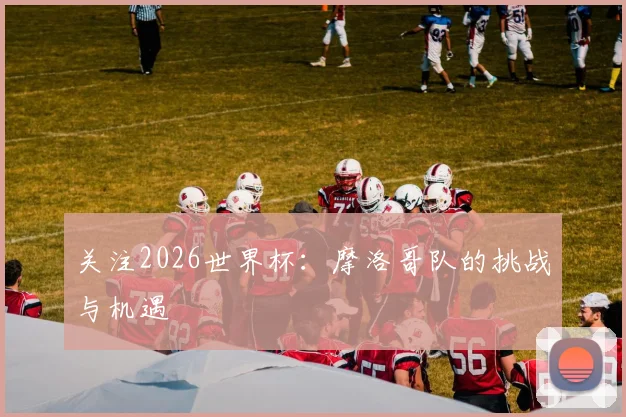 关注2026世界杯:摩洛哥队的挑战与机遇