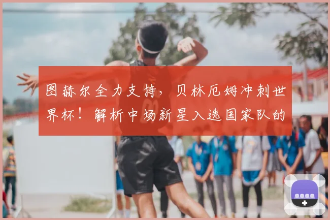 图赫尔全力支持,贝林厄姆冲刺世界杯!解析中场新星入选国家队的关键因素