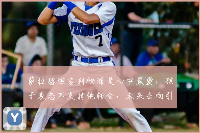 萨拉赫坦言利物浦是心中最爱,孩子表态不支持他转会,未来去向引猜测