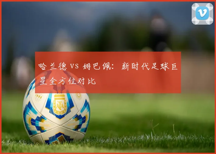 哈兰德 vs 姆巴佩:新时代足球巨星全方位对比