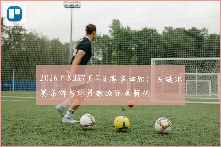 2026年NBA7月7日赛事回顾：关键比赛集锦与球员数据深度解析