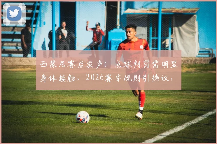 西蒙尼赛后发声:点球判罚需明显身体接触,2026赛季规则引热议,阿尔瓦雷斯伤情牵动球迷