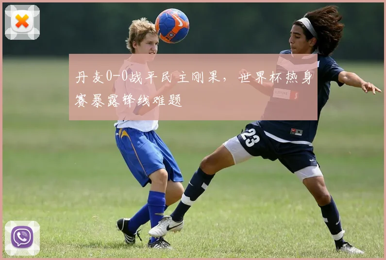 丹麦0-0战平民主刚果,世界杯热身赛暴露锋线难题