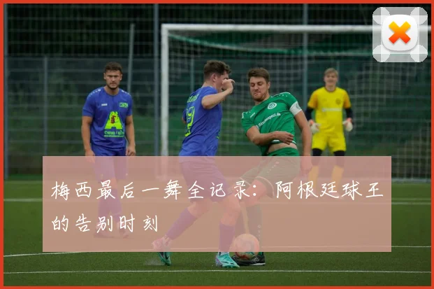 梅西最后一舞全记录：阿根廷球王的告别时刻